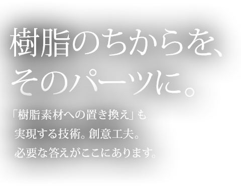 樹脂のちからを、そのパーツに。「樹脂素材への置き換え」も実現する技術。創意工夫。必要な答えがここにあります。